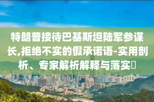 特朗普接待巴基斯坦陸軍參謀長,拒絕不實的假承諾語-實用剖析、專家解析解釋與落實?
