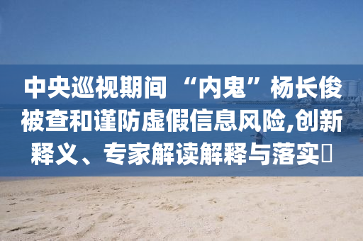 中央巡視期間 “內(nèi)鬼”楊長俊被查和謹(jǐn)防虛假信息風(fēng)險(xiǎn),創(chuàng)新釋義、專家解讀解釋與落實(shí)?