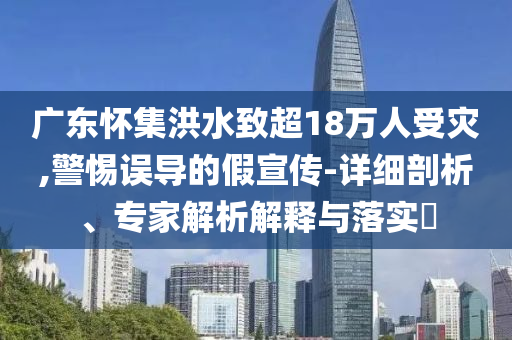 廣東懷集洪水致超18萬(wàn)人受災(zāi),警惕誤導(dǎo)的假宣傳-詳細(xì)剖析、專家解析解釋與落實(shí)?
