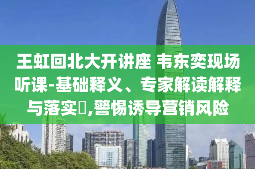 王虹回北大開講座 韋東奕現(xiàn)場(chǎng)聽課-基礎(chǔ)釋義、專家解讀解釋與落實(shí)?,警惕誘導(dǎo)營(yíng)銷風(fēng)險(xiǎn)