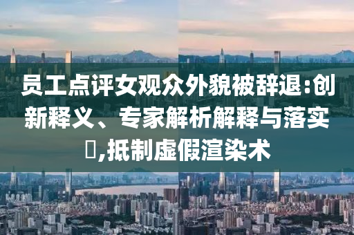 員工點評女觀眾外貌被辭退:創(chuàng)新釋義、專家解析解釋與落實?,抵制虛假渲染術(shù)