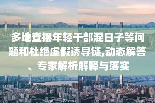 多地查擺年輕干部混日子等問題和杜絕虛假誘導(dǎo)鏈,動(dòng)態(tài)解答、專家解析解釋與落實(shí)