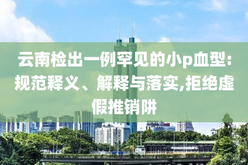 云南檢出一例罕見的小p血型:規(guī)范釋義、解釋與落實(shí),拒絕虛假推銷阱