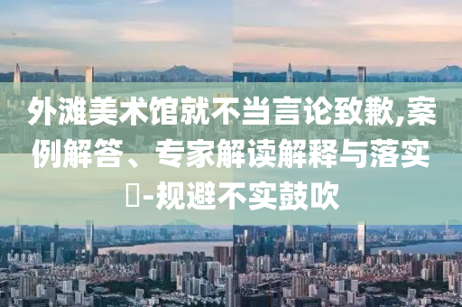 外灘美術(shù)館就不當(dāng)言論致歉,案例解答、專家解讀解釋與落實(shí)?-規(guī)避不實(shí)鼓吹