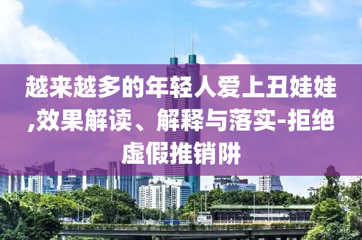 越來越多的年輕人愛上丑娃娃,效果解讀、解釋與落實(shí)-拒絕虛假推銷阱