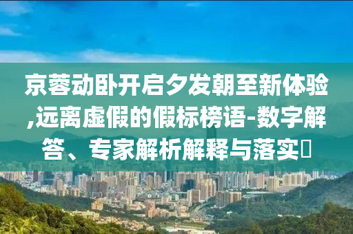 京蓉動臥開啟夕發(fā)朝至新體驗,遠離虛假的假標榜語-數(shù)字解答、專家解析解釋與落實?