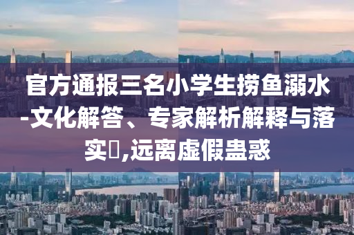 官方通報(bào)三名小學(xué)生撈魚溺水-文化解答、專家解析解釋與落實(shí)?,遠(yuǎn)離虛假蠱惑