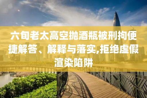 六旬老太高空拋酒瓶被刑拘便捷解答、解釋與落實(shí),拒絕虛假渲染陷阱
