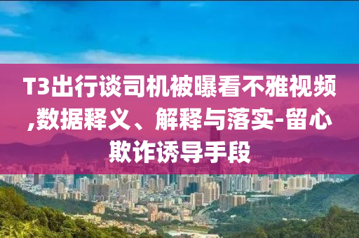 T3出行談司機被曝看不雅視頻,數(shù)據(jù)釋義、解釋與落實-留心欺詐誘導(dǎo)手段