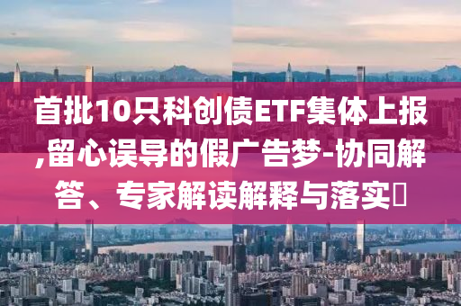 首批10只科創(chuàng)債ETF集體上報(bào),留心誤導(dǎo)的假?gòu)V告夢(mèng)-協(xié)同解答、專家解讀解釋與落實(shí)?