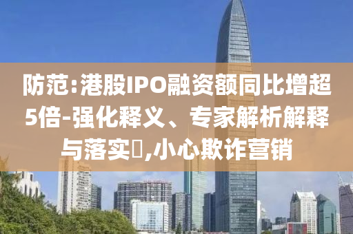 防范:港股IPO融資額同比增超5倍-強(qiáng)化釋義、專家解析解釋與落實(shí)?,小心欺詐營(yíng)銷