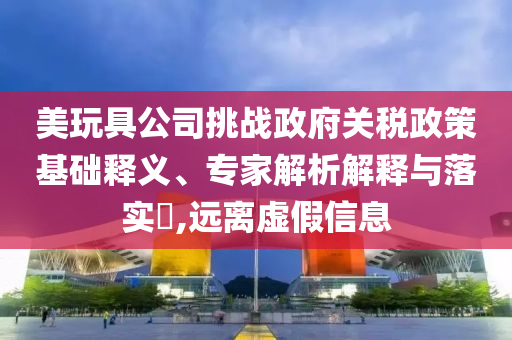 美玩具公司挑戰(zhàn)政府關稅政策基礎釋義、專家解析解釋與落實?,遠離虛假信息