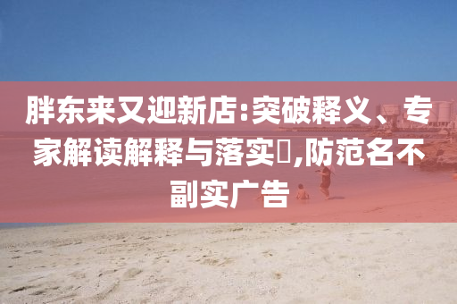 胖東來又迎新店:突破釋義、專家解讀解釋與落實(shí)?,防范名不副實(shí)廣告