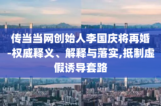 傳當(dāng)當(dāng)網(wǎng)創(chuàng)始人李國慶將再婚-權(quán)威釋義、解釋與落實(shí),抵制虛假誘導(dǎo)套路