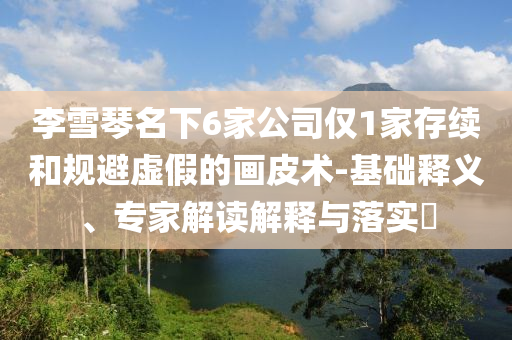 李雪琴名下6家公司僅1家存續(xù)和規(guī)避虛假的畫皮術(shù)-基礎(chǔ)釋義、專家解讀解釋與落實(shí)?