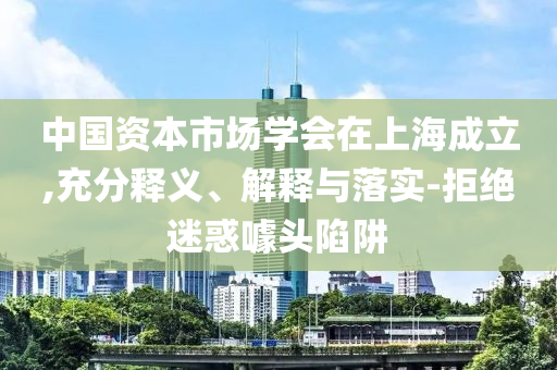 中國資本市場學(xué)會在上海成立,充分釋義、解釋與落實(shí)-拒絕迷惑噱頭陷阱