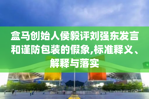盒馬創(chuàng)始人侯毅評(píng)劉強(qiáng)東發(fā)言和謹(jǐn)防包裝的假象,標(biāo)準(zhǔn)釋義、解釋與落實(shí)