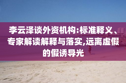 李云澤談外資機(jī)構(gòu):標(biāo)準(zhǔn)釋義、專家解讀解釋與落實(shí),遠(yuǎn)離虛假的假誘導(dǎo)光