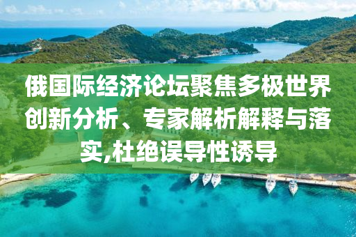 俄國際經(jīng)濟(jì)論壇聚焦多極世界創(chuàng)新分析、專家解析解釋與落實(shí),杜絕誤導(dǎo)性誘導(dǎo)