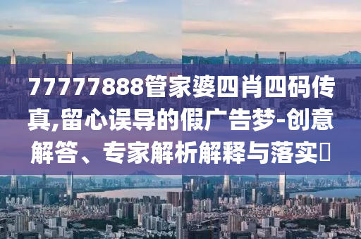 77777888管家婆四肖四碼傳真,留心誤導(dǎo)的假廣告夢-創(chuàng)意解答、專家解析解釋與落實?