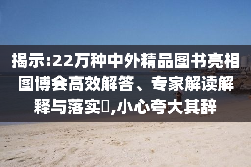 揭示:22萬種中外精品圖書亮相圖博會(huì)高效解答、專家解讀解釋與落實(shí)?,小心夸大其辭