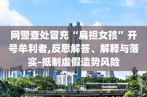 網(wǎng)警查處冒充“扁擔(dān)女孩”開號牟利者,反思解答、解釋與落實(shí)-抵制虛假造勢風(fēng)險(xiǎn)