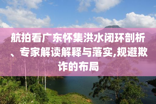 航拍看廣東懷集洪水閉環(huán)剖析、專家解讀解釋與落實(shí),規(guī)避欺詐的布局