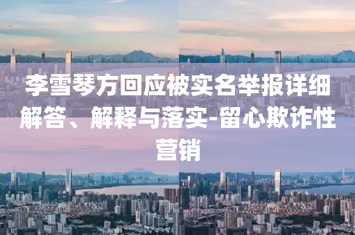 李雪琴方回應被實名舉報詳細解答、解釋與落實-留心欺詐性營銷