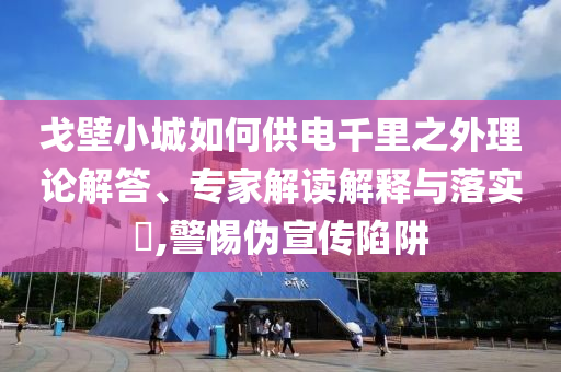 戈壁小城如何供電千里之外理論解答、專家解讀解釋與落實(shí)?,警惕偽宣傳陷阱