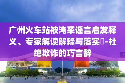 廣州火車站被淹系謠言啟發(fā)釋義、專家解讀解釋與落實(shí)?-杜絕欺詐的巧言辭