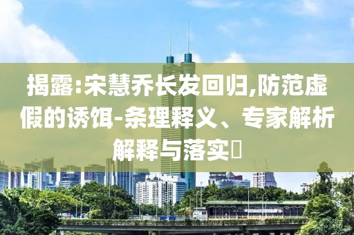 揭露:宋慧喬長發(fā)回歸,防范虛假的誘餌-條理釋義、專家解析解釋與落實?