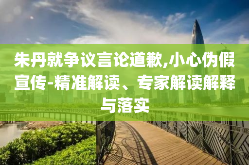 朱丹就爭(zhēng)議言論道歉,小心偽假宣傳-精準(zhǔn)解讀、專家解讀解釋與落實(shí)