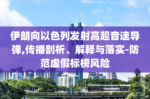 伊朗向以色列發(fā)射高超音速導(dǎo)彈,傳播剖析、解釋與落實(shí)-防范虛假標(biāo)榜風(fēng)險(xiǎn)