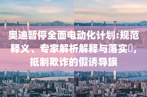 奧迪暫停全面電動(dòng)化計(jì)劃:規(guī)范釋義、專家解析解釋與落實(shí)?,抵制欺詐的假誘導(dǎo)旗