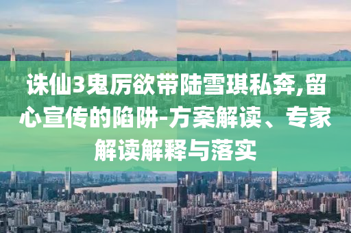 誅仙3鬼厲欲帶陸雪琪私奔,留心宣傳的陷阱-方案解讀、專(zhuān)家解讀解釋與落實(shí)
