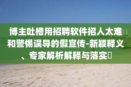 博主吐槽用招聘軟件招人太難和警惕誤導(dǎo)的假宣傳-新穎釋義、專家解析解釋與落實?