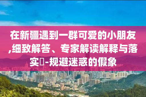 在新疆遇到一群可愛的小朋友,細(xì)致解答、專家解讀解釋與落實(shí)?-規(guī)避迷惑的假象