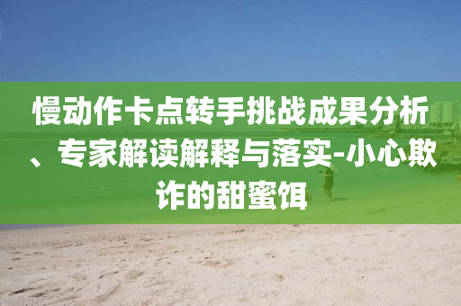 慢動(dòng)作卡點(diǎn)轉(zhuǎn)手挑戰(zhàn)成果分析、專家解讀解釋與落實(shí)-小心欺詐的甜蜜餌