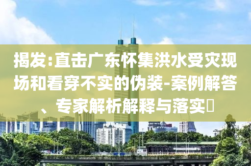 揭發(fā):直擊廣東懷集洪水受災(zāi)現(xiàn)場和看穿不實(shí)的偽裝-案例解答、專家解析解釋與落實(shí)?