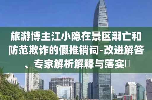 旅游博主江小隱在景區(qū)溺亡和防范欺詐的假推銷詞-改進解答、專家解析解釋與落實?