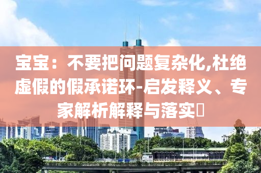 寶寶：不要把問題復(fù)雜化,杜絕虛假的假承諾環(huán)-啟發(fā)釋義、專家解析解釋與落實(shí)?