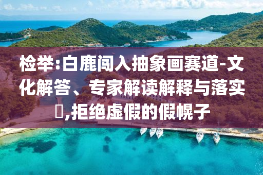 檢舉:白鹿闖入抽象畫賽道-文化解答、專家解讀解釋與落實?,拒絕虛假的假幌子