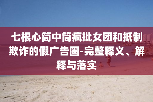 七根心簡中簡瘋批女團和抵制欺詐的假廣告圈-完整釋義、解釋與落實
