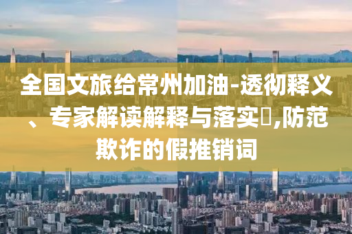 全國文旅給常州加油-透徹釋義、專家解讀解釋與落實(shí)?,防范欺詐的假推銷詞