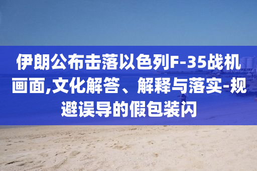 伊朗公布擊落以色列F-35戰(zhàn)機(jī)畫面,文化解答、解釋與落實(shí)-規(guī)避誤導(dǎo)的假包裝閃