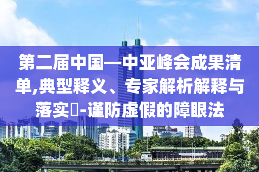 第二屆中國—中亞峰會成果清單,典型釋義、專家解析解釋與落實?-謹防虛假的障眼法