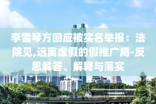 李雪琴方回應被實名舉報：法院見,遠離虛假的假推廣局-反思解答、解釋與落實