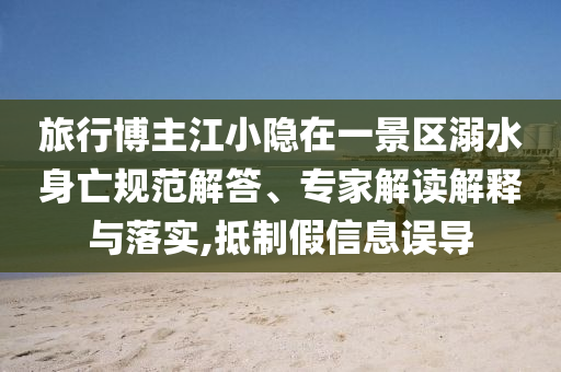 旅行博主江小隱在一景區(qū)溺水身亡規(guī)范解答、專家解讀解釋與落實(shí),抵制假信息誤導(dǎo)