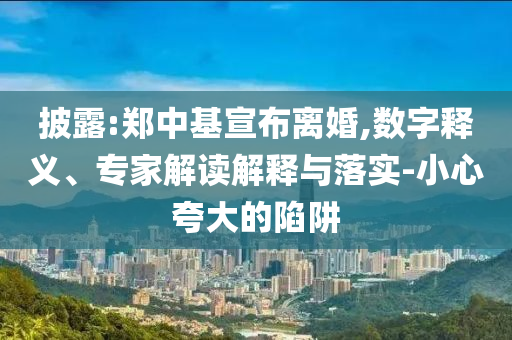 披露:鄭中基宣布離婚,數(shù)字釋義、專家解讀解釋與落實-小心夸大的陷阱