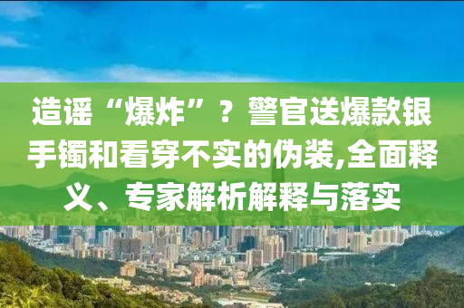 造謠“爆炸”？警官送爆款銀手鐲和看穿不實的偽裝,全面釋義、專家解析解釋與落實